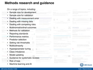 UHD Lecture, November 18 2022 Twitter: @MaartenvSmeden
Methods research and guidance
On a range of topics, including:
• Sample size for development
• Sample size for validation
• Dealing with measurement error
• Dealing with missing data
• Dealing with competing risks
• Multinomial/ordinal outcomes
• Methods for validation
• Reporting standards
• Performance metrics
• Predictor selection
• Setting risk thresholds
• Multicolinearity
• Hyperparameter tuning
• Class imbalance
• Model updating
• Guidance for systematic reviews
• Risk of bias
• Machine learning and AI
 