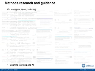 UHD Lecture, November 18 2022 Twitter: @MaartenvSmeden
Methods research and guidance
On a range of topics, including:
• Sample size for development
• Sample size for validation
• Dealing with measurement error
• Dealing with missing data
• Dealing with competing risks
• Multinomial/ordinal outcomes
• Methods for validation
• Reporting standards
• Performance metrics
• Predictor selection
• Setting risk thresholds
• Multicolinearity
• Hyperparameter tuning
• Handle class imbalance
• Model updating
• Guidance for systematic reviews
• Risk of bias
• Machine learning and AI
 