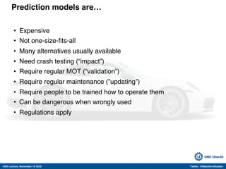 UHD Lecture, November 18 2022 Twitter: @MaartenvSmeden
Prediction models are…
• Expensive
• Not one-size-fits-all
• Many alternatives usually available
• Need crash testing (“impact”)
• Require regular MOT (“validation”)
• Require regular maintenance (”updating”)
• Require people to be trained how to operate them
• Can be dangerous when wrongly used
• Regulations apply
 