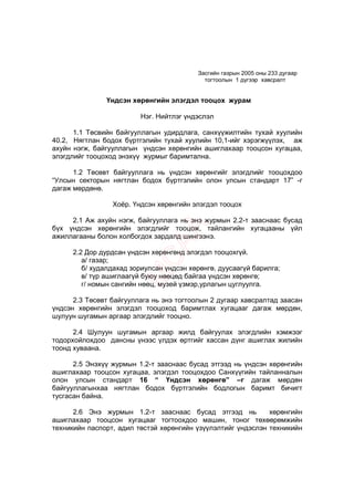 Засгийн газрын 2005 оны 233 дугаар
                                            тогтоолын 1 дүгээр хавсралт


               Үндсэн хөрөнгийн элэгдэл тооцох журам

                         Нэг. Нийтлэг үндэслэл

      1.1 Төсвийн байгууллагын удирдлага, санхүүжилтийн тухай хуулийн
40.2, Нягтлан бодох бүртгэлийн тухай хуулийн 10,1-ийг хэрэгжүүлэх, аж
ахуйн нэгж, байгууллагын үндсэн хөрөнгийн ашиглахаар тооцсон хугацаа,
элэгдлийг тооцоход энэхүү журмыг баримтална.

      1.2 Төсөвт байгууллага нь үндсэн хөрөнгийг элэгдлийг тооцохдоо
“Улсын секторын нягтлан бодох бүртгэлийн олон улсын стандарт 17” -г
дагаж мөрдөнө.

                 Хоёр. Үндсэн хөрөнгийн элэгдэл тооцох

     2.1 Аж ахуйн нэгж, байгууллага нь энэ журмын 2.2-т зааснаас бусад
бүх үндсэн хөрөнгийн элэгдлийг тооцож, тайлангийн хугацааны үйл
ажиллагааны болон холбогдох зардалд шингээнэ.

      2.2 Дор дурдсан үндсэн хөрөнгөнд элэгдэл тооцохгүй.
         а/ газар;
         б/ худалдахад зориулсан үндсэн хөрөнгө, дуусаагүй барилга;
         в/ түр ашиглаагүй буюу нөөцөд байгаа үндсэн хөрөнгө;
         г/ номын сангийн нөөц, музей үзмэр,урлагын цуглуулга.

      2.3 Төсөвт байгууллага нь энэ тогтоолын 2 дугаар хавсралтад заасан
үндсэн хөрөнгийн элэгдэл тооцоход баримтлах хугацааг дагаж мөрдөн,
шулуун шугамын аргаар элэгдлийг тооцно.

      2.4 Шулуун шугамын аргаар жилд байгуулах элэгдлийн хэмжээг
тодорхойлохдоо дансны үнээс үлдэх өртгийг хассан дүнг ашиглах жилийн
тоонд хуваана.

      2.5 Энэхүү журмын 1.2-т зааснаас бусад этгээд нь үндсэн хөрөнгийн
ашиглахаар тооцсон хугацаа, элэгдэл тооцохдоо Санхүүгийн тайланналын
олон улсын стандарт 16 “ Үндсэн хөрөнгө” –г дагаж мөрдөн
байгууллагынхаа нягтлан бодох бүртгэлийн бодлогын баримт бичигт
тусгасан байна.

      2.6 Энэ журмын 1.2-т зааснаас бусад этгээд нь           хөрөнгийн
ашиглахаар тооцсон хугацааг тогтоохдоо машин, тоног төхөөрөмжийн
техникийн паспорт, адил төстэй хөрөнгийн үзүүлэлтийг үндэслэн техникийн
 