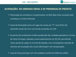 UHE – BELO MONTE


ALTERAÇÕES DO ARRANJO GERAL E DE PREMISSAS DE PROJETO

    Eliminação do vertedouro complementar no Sítio Bela Vista, locando todo
     vertedouro no Sítio Pimental

    Canal de Derivação único em lugar de canais em “Y” com 20 km de
     extensão sendo 16,5 km com fundo revestido em CCR

    Aumento do rendimento médio ponderado das unidades geradoras na Casa
     de Força Principal, adotado conservadoramente em 92,5%, permitindo
     maior perda de carga no circuito de adução, com conseqüente redução de
     volumes de escavação dos canais (derivação e de transposição)

    Casa de força principal com 18 unidades (conforme Edital do Leilão)
 