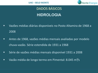UHE – BELO MONTE

                        DADOS BÁSICOS
                        HIDROLOGIA

   Vazões médias diárias disponíveis no Posto Altamira de 1968 a
    2008

   Antes de 1968, vazões médias mensais avaliadas por modelo
    chuva-vazão. Série estendida de 1931 a 1968

   Série de vazões médias mensais disponível 1931 a 2008

   Vazão média de longo termo em Pimental: 8.045 m³/s
 