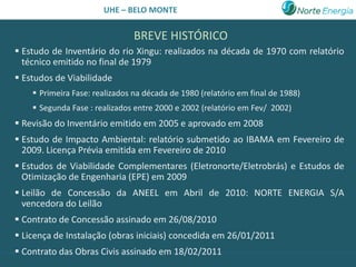 UHE – BELO MONTE


                                BREVE HISTÓRICO
 Estudo de Inventário do rio Xingu: realizados na década de 1970 com relatório
  técnico emitido no final de 1979
 Estudos de Viabilidade
     Primeira Fase: realizados na década de 1980 (relatório em final de 1988)
     Segunda Fase : realizados entre 2000 e 2002 (relatório em Fev/ 2002)
 Revisão do Inventário emitido em 2005 e aprovado em 2008
 Estudo de Impacto Ambiental: relatório submetido ao IBAMA em Fevereiro de
  2009. Licença Prévia emitida em Fevereiro de 2010
 Estudos de Viabilidade Complementares (Eletronorte/Eletrobrás) e Estudos de
  Otimização de Engenharia (EPE) em 2009
 Leilão de Concessão da ANEEL em Abril de 2010: NORTE ENERGIA S/A
  vencedora do Leilão
 Contrato de Concessão assinado em 26/08/2010
 Licença de Instalação (obras iniciais) concedida em 26/01/2011
 Contrato das Obras Civis assinado em 18/02/2011
 