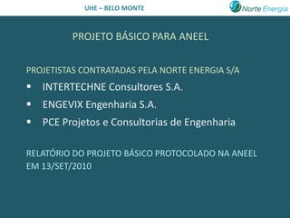 UHE – BELO MONTE



         PROJETO BÁSICO PARA ANEEL

PROJETISTAS CONTRATADAS PELA NORTE ENERGIA S/A
 INTERTECHNE Consultores S.A.
 ENGEVIX Engenharia S.A.
 PCE Projetos e Consultorias de Engenharia

RELATÓRIO DO PROJETO BÁSICO PROTOCOLADO NA ANEEL
EM 13/SET/2010
 