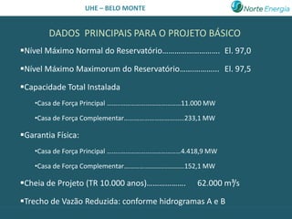 UHE – BELO MONTE


        DADOS PRINCIPAIS PARA O PROJETO BÁSICO
Nível Máximo Normal do Reservatório………………………. El. 97,0

Nível Máximo Maximorum do Reservatório…….………... El. 97,5

Capacidade Total Instalada
    •Casa de Força Principal ……..………………………………11.000 MW

    •Casa de Força Complementar………………………………233,1 MW

Garantia Física:
    •Casa de Força Principal ……..………………………………4.418,9 MW

    •Casa de Força Complementar………………………………152,1 MW

Cheia de Projeto (TR 10.000 anos)……………….        62.000 m³/s

Trecho de Vazão Reduzida: conforme hidrogramas A e B
 