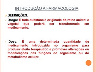INTRODUÇÃO A FARMACOLOGIA
 DEFINIÇÕES:
 Droga: É toda substância originada do reino animal e
vegetal que poderá ser transformada em
medicamento.
 Dose: É uma determinada quantidade de
medicamento introduzida no organismo para
produzir efeito terapêutico e promover alterações ou
modificações das funções do organismo ou do
metabolismo celular.
 