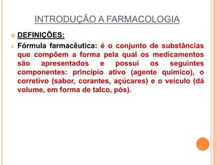 INTRODUÇÃO A FARMACOLOGIA
 DEFINIÇÕES:
 Fórmula farmacêutica: é o conjunto de substâncias
que compõem a forma pela qual os medicamentos
são apresentados e possui os seguintes
componentes: princípio ativo (agente químico), o
corretivo (sabor, corantes, açúcares) e o veículo (dá
volume, em forma de talco, pós).
 