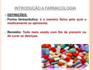 INTRODUÇÃO A FARMACOLOGIA
 DEFINIÇÕES:
 Forma farmacêutica: é a maneira física pela qual o
medicamento se apresenta.
 Remédio: Todo meio usado com fim de prevenir ou
de curar as doenças.
 
