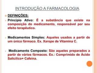INTRODUÇÃO A FARMACOLOGIA
 DEFINIÇÕES:
 Princípio Ativo: É a substância que existe na
composição do medicamento, responsável por seu
efeito terapêutico.
 Medicamentos Simples: Aqueles usados a partir de
um único fármaco. Ex. Xarope de Vitamina C.
 Medicamento Composto: São aqueles preparados a
partir de vários fármacos. Ex.: Comprimido de Ácido
Salicílico+ Cafeína.
 