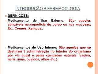 INTRODUÇÃO A FARMACOLOGIA
 DEFINIÇÕES:
 Medicamento de Uso Externo: São aqueles
aplicáveis na superfície do corpo ou nas mucosas.
Ex.: Cremes, Xampus..
 Medicamentos de Uso Interno: São aqueles que se
destinam à administração no interior do organismo
por via bucal e pelas cavidades naturais (vagina,
nariz, ânus, ouvidos, olhos etc.)
 