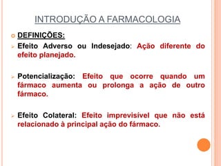 INTRODUÇÃO A FARMACOLOGIA
 DEFINIÇÕES:
 Efeito Adverso ou Indesejado: Ação diferente do
efeito planejado.
 Potencialização: Efeito que ocorre quando um
fármaco aumenta ou prolonga a ação de outro
fármaco.
 Efeito Colateral: Efeito imprevisível que não está
relacionado à principal ação do fármaco.
 