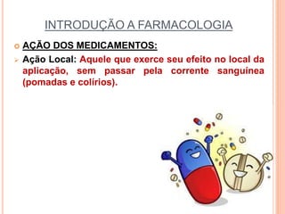 INTRODUÇÃO A FARMACOLOGIA
 AÇÃO DOS MEDICAMENTOS:
 Ação Local: Aquele que exerce seu efeito no local da
aplicação, sem passar pela corrente sanguínea
(pomadas e colírios).
 