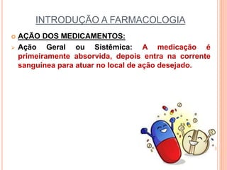 INTRODUÇÃO A FARMACOLOGIA
 AÇÃO DOS MEDICAMENTOS:
 Ação Geral ou Sistêmica: A medicação é
primeiramente absorvida, depois entra na corrente
sanguínea para atuar no local de ação desejado.
 