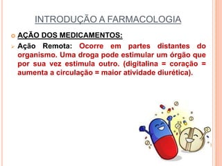 INTRODUÇÃO A FARMACOLOGIA
 AÇÃO DOS MEDICAMENTOS:
 Ação Remota: Ocorre em partes distantes do
organismo. Uma droga pode estimular um órgão que
por sua vez estimula outro. (digitalina = coração =
aumenta a circulação = maior atividade diurética).
 