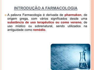 INTRODUÇÃO A FARMACOLOGIA
 A palavra Farmacologia é derivada de pharmakon, de
origem grega, com vários significados desde uma
substância de uso terapêutico ou como veneno, de
uso místico ou sobrenatural, sendo utilizados na
antiguidade como remédio.
 