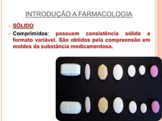 INTRODUÇÃO A FARMACOLOGIA
 SÓLIDO
 Comprimidos: possuem consistência sólida e
formato variável. São obtidos pela compreensão em
moldes da substância medicamentosa.
 