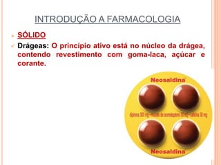 INTRODUÇÃO A FARMACOLOGIA
 SÓLIDO
 Drágeas: O princípio ativo está no núcleo da drágea,
contendo revestimento com goma-laca, açúcar e
corante.
 