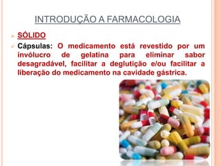 INTRODUÇÃO A FARMACOLOGIA
 SÓLIDO
 Cápsulas: O medicamento está revestido por um
invólucro de gelatina para eliminar sabor
desagradável, facilitar a deglutição e/ou facilitar a
liberação do medicamento na cavidade gástrica.
 