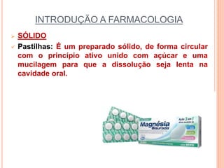 INTRODUÇÃO A FARMACOLOGIA
 SÓLIDO
 Pastilhas: É um preparado sólido, de forma circular
com o princípio ativo unido com açúcar e uma
mucilagem para que a dissolução seja lenta na
cavidade oral.
 