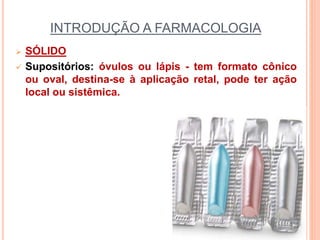 INTRODUÇÃO A FARMACOLOGIA
 SÓLIDO
 Supositórios: óvulos ou lápis - tem formato cônico
ou oval, destina-se à aplicação retal, pode ter ação
local ou sistêmica.
 