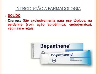 INTRODUÇÃO A FARMACOLOGIA
 SÓLIDO
 Cremes: São exclusivamente para uso tópicos, na
epiderme (com ação epidérmica, endodérmica),
vaginais e retais.
 