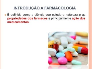 INTRODUÇÃO A FARMACOLOGIA
 É definida como a ciência que estuda a natureza e as
propriedades dos fármacos e principalmente ação dos
medicamentos.
 