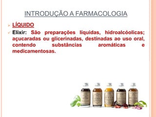 INTRODUÇÃO A FARMACOLOGIA
 LÍQUIDO
 Elixir: São preparações líquidas, hidroalcóolicas;
açucaradas ou glicerinadas, destinadas ao uso oral,
contendo substâncias aromáticas e
medicamentosas.
 