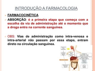 INTRODUÇÃO A FARMACOLOGIA
 FARMACOCINÉTICA
 ABSORÇÃO: é a primeira etapa que começa com a
escolha da via de administração até o momento que
a droga entra na corrente sanguínea.
 OBS: Vias de administração como intra-venosa e
intra-arterial não passam por essa etapa, entram
direto na circulação sanguínea.
 