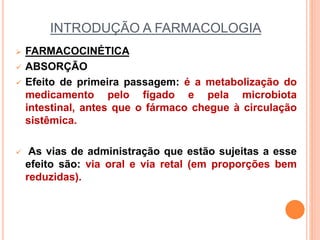 INTRODUÇÃO A FARMACOLOGIA
 FARMACOCINÉTICA
 ABSORÇÃO
 Efeito de primeira passagem: é a metabolização do
medicamento pelo fígado e pela microbiota
intestinal, antes que o fármaco chegue à circulação
sistêmica.
 As vias de administração que estão sujeitas a esse
efeito são: via oral e via retal (em proporções bem
reduzidas).
 