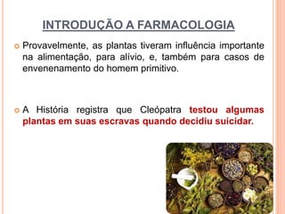 INTRODUÇÃO A FARMACOLOGIA
 Provavelmente, as plantas tiveram influência importante
na alimentação, para alívio, e, também para casos de
envenenamento do homem primitivo.
 A História registra que Cleópatra testou algumas
plantas em suas escravas quando decidiu suicidar.
 