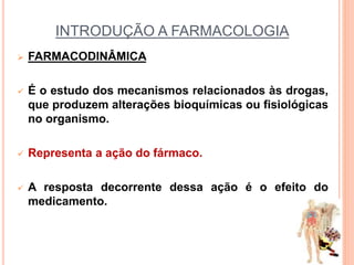 INTRODUÇÃO A FARMACOLOGIA
 FARMACODINÂMICA
 É o estudo dos mecanismos relacionados às drogas,
que produzem alterações bioquímicas ou fisiológicas
no organismo.
 Representa a ação do fármaco.
 A resposta decorrente dessa ação é o efeito do
medicamento.
 