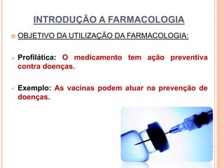 INTRODUÇÃO A FARMACOLOGIA
 OBJETIVO DA UTILIZAÇÃO DA FARMACOLOGIA:
 Profilática: O medicamento tem ação preventiva
contra doenças.
 Exemplo: As vacinas podem atuar na prevenção de
doenças.
 