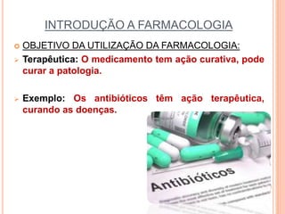 INTRODUÇÃO A FARMACOLOGIA
 OBJETIVO DA UTILIZAÇÃO DA FARMACOLOGIA:
 Terapêutica: O medicamento tem ação curativa, pode
curar a patologia.
 Exemplo: Os antibióticos têm ação terapêutica,
curando as doenças.
 