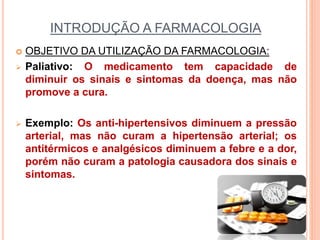 INTRODUÇÃO A FARMACOLOGIA
 OBJETIVO DA UTILIZAÇÃO DA FARMACOLOGIA:
 Paliativo: O medicamento tem capacidade de
diminuir os sinais e sintomas da doença, mas não
promove a cura.
 Exemplo: Os anti-hipertensivos diminuem a pressão
arterial, mas não curam a hipertensão arterial; os
antitérmicos e analgésicos diminuem a febre e a dor,
porém não curam a patologia causadora dos sinais e
sintomas.
 