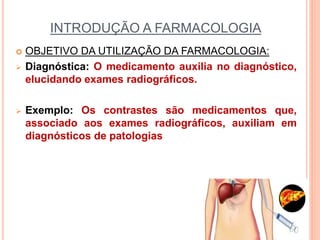 INTRODUÇÃO A FARMACOLOGIA
 OBJETIVO DA UTILIZAÇÃO DA FARMACOLOGIA:
 Diagnóstica: O medicamento auxilia no diagnóstico,
elucidando exames radiográficos.
 Exemplo: Os contrastes são medicamentos que,
associado aos exames radiográficos, auxiliam em
diagnósticos de patologias
 