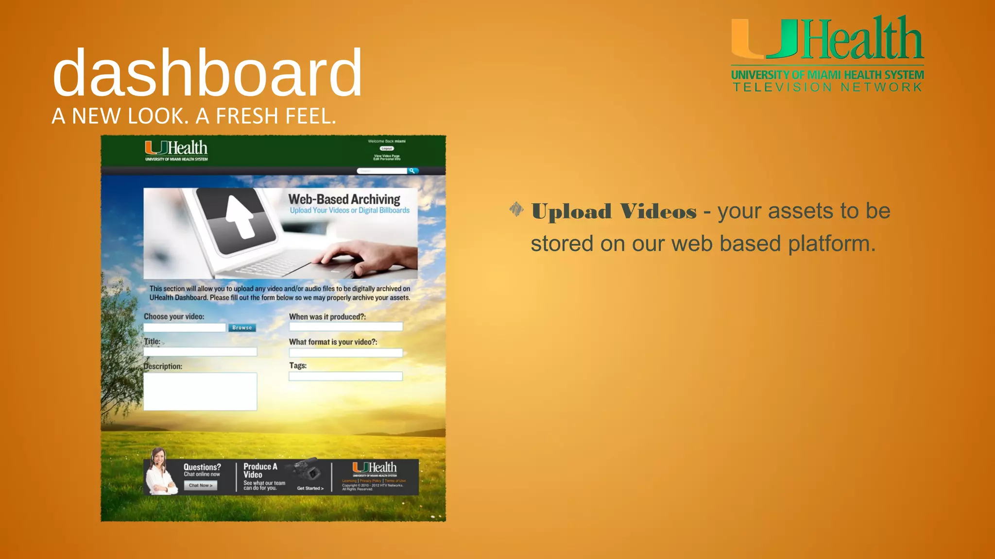 dashboard
A NEW LOOK. A FRESH FEEL.


                            Upload Videos - your assets to be
                            stored on our web based platform.
 