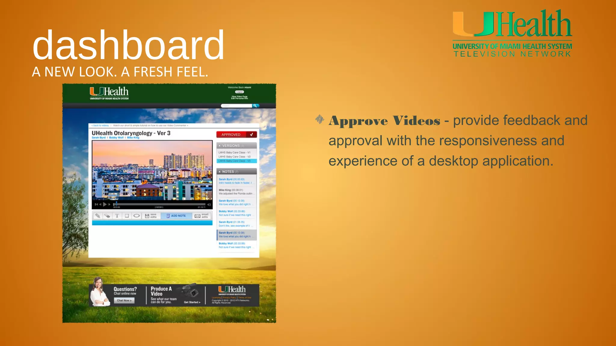 dashboard
A NEW LOOK. A FRESH FEEL.


                            Approve Videos - provide feedback and
                            approval with the responsiveness and
                            experience of a desktop application.
 