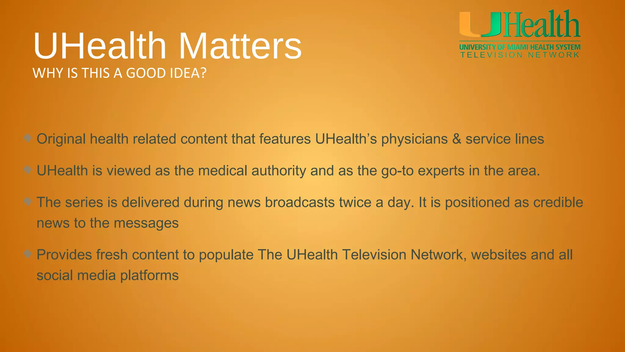UHealth Matters
WHY IS THIS A GOOD IDEA?



Original health related content that features UHealth’s physicians & service lines

UHealth is viewed as the medical authority and as the go-to experts in the area.

The series is delivered during news broadcasts twice a day. It is positioned as credible
news to the messages

Provides fresh content to populate The UHealth Television Network, websites and all
social media platforms
 
