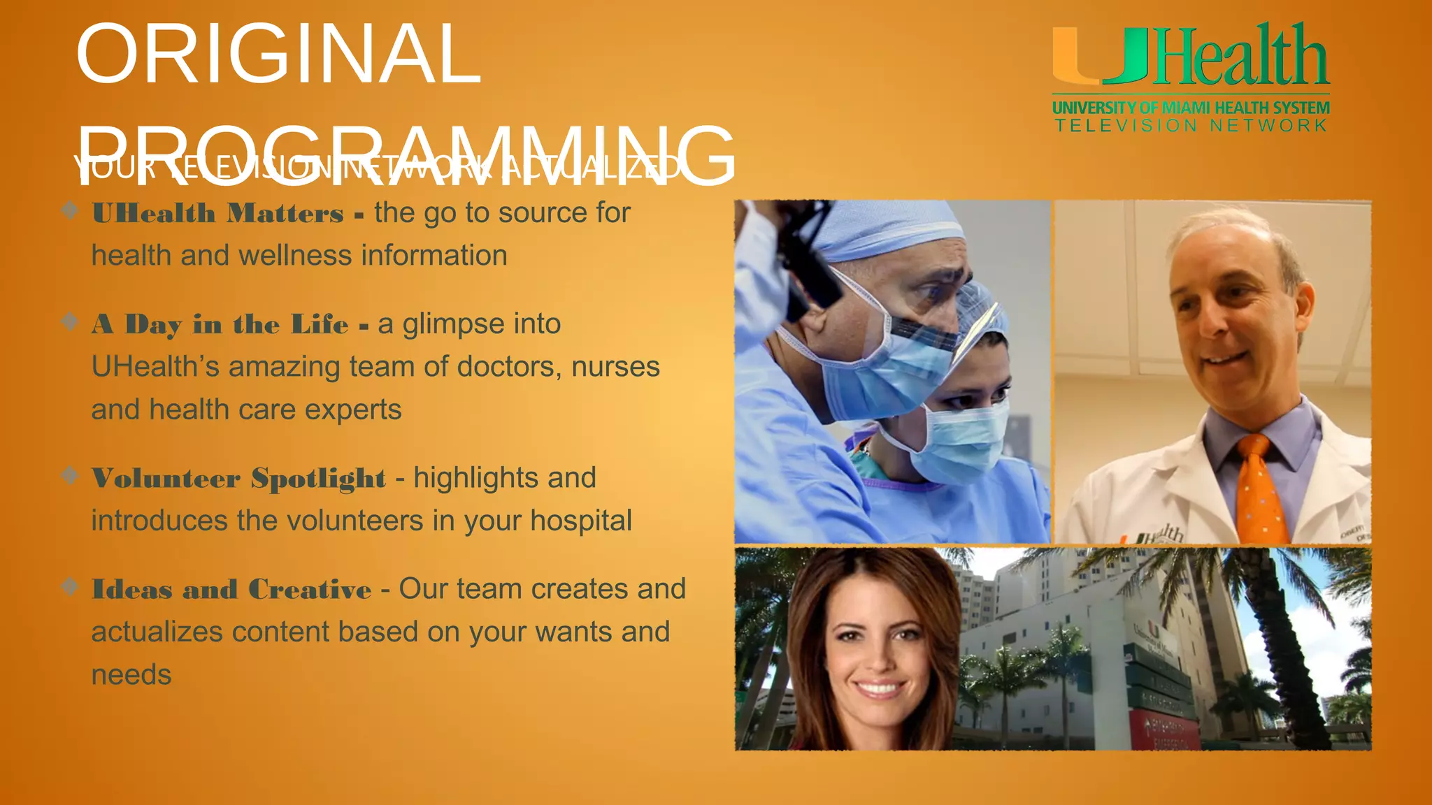 ORIGINAL
PROGRAMMING
YOUR TELEVISION NETWORK ACTUALIZED
UHealth Matters - the go to source for
health and wellness information

A Day in the Life - a glimpse into
UHealth’s amazing team of doctors, nurses
and health care experts

Volunteer Spotlight - highlights and
introduces the volunteers in your hospital

Ideas and Creative - Our team creates and
actualizes content based on your wants and
needs
 