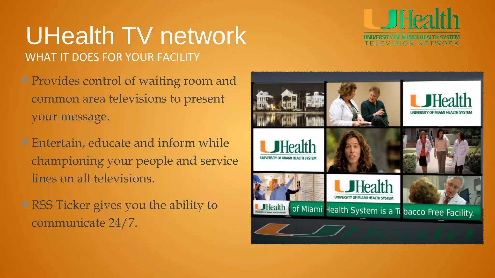 UHealth TV network
WHAT IT DOES FOR YOUR FACILITY
 Provides control of waiting room and
 common area televisions to present
 your message.

 Entertain, educate and inform while
 championing your people and service
 lines on all televisions.

 RSS Ticker gives you the ability to
 communicate 24/7.
 