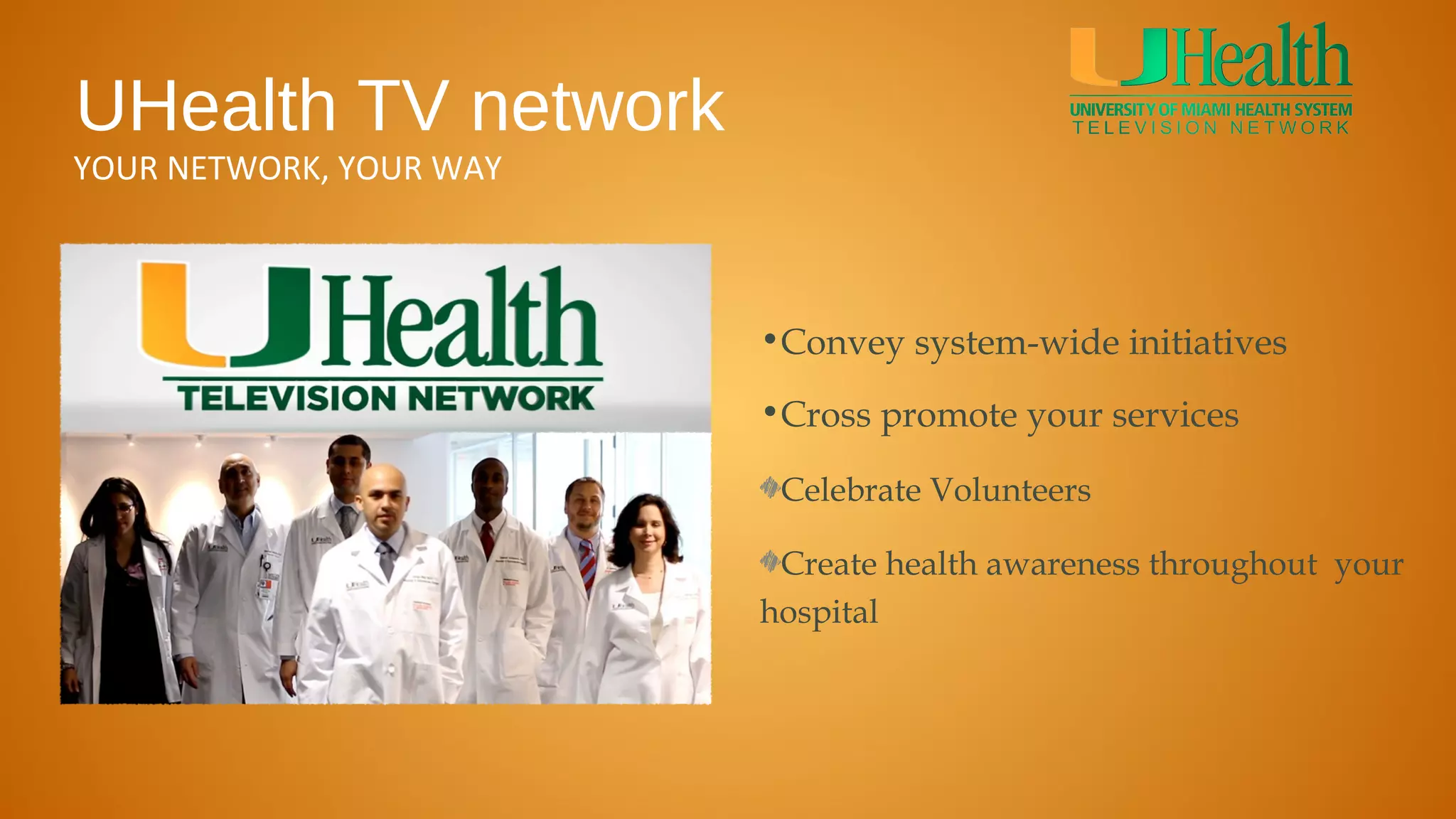 UHealth TV network
YOUR NETWORK, YOUR WAY



                         •Convey system-wide initiatives

                         •Cross promote your services

                          Celebrate Volunteers

                          Create health awareness throughout your
                         hospital
 
