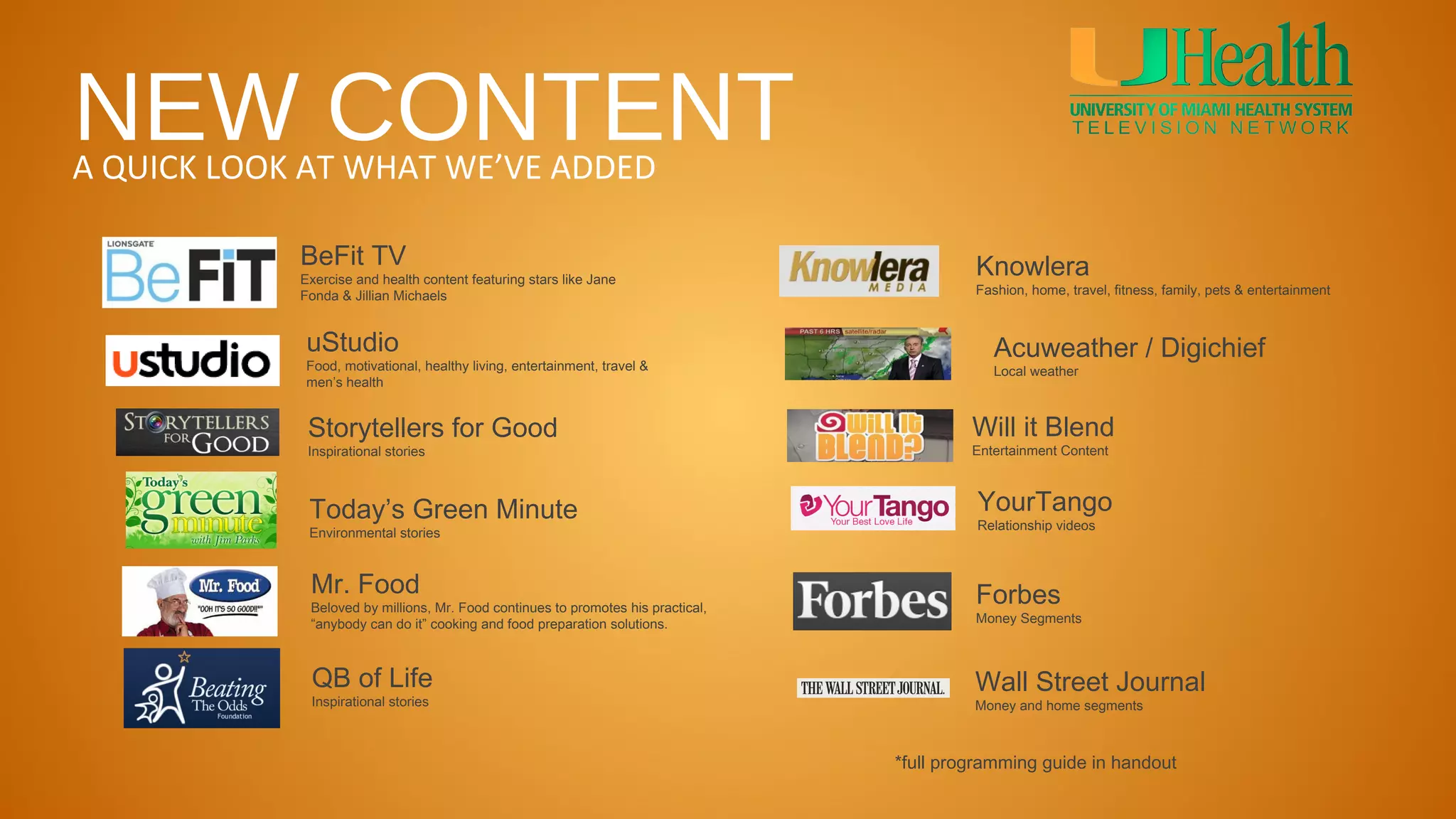 NEW CONTENT
A QUICK LOOK AT WHAT WE’VE ADDED

            BeFit TV                                                                       Knowlera
            Exercise and health content featuring stars like Jane
            Fonda & Jillian Michaels                                                       Fashion, home, travel, fitness, family, pets & entertainment



             uStudio                                                                          Acuweather / Digichief
             Food, motivational, healthy living, entertainment, travel &                      Local weather
             men’s health


             Storytellers for Good                                                         Will it Blend
             Inspirational stories                                                         Entertainment Content



             Today’s Green Minute                                                          YourTango
                                                                                           Relationship videos
             Environmental stories



             Mr. Food                                                                      Forbes
             Beloved by millions, Mr. Food continues to promotes his practical,
             “anybody can do it” cooking and food preparation solutions.                   Money Segments



             QB of Life                                                                    Wall Street Journal
             Inspirational stories                                                         Money and home segments



                                                                                  *full programming guide in handout
 