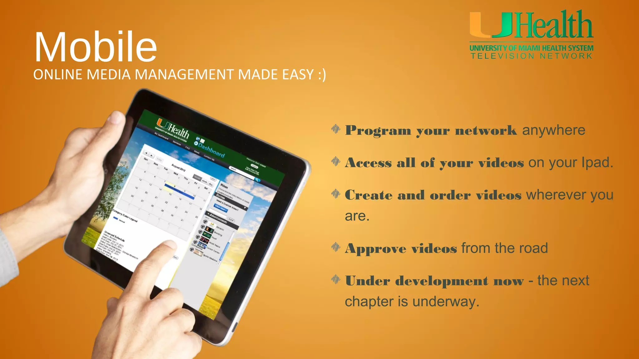 Mobile
ONLINE MEDIA MANAGEMENT MADE EASY :)


                                       Program your network anywhere

                                       Access all of your videos on your Ipad.

                                       Create and order videos wherever you
                                       are.

                                       Approve videos from the road

                                       Under development now - the next
                                       chapter is underway.
 