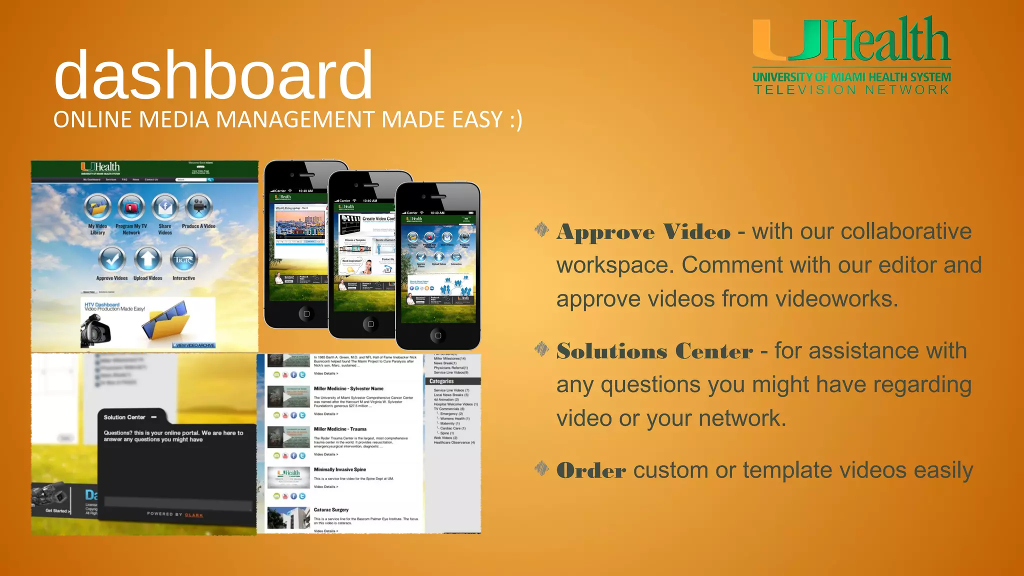 dashboard
ONLINE MEDIA MANAGEMENT MADE EASY :)



                                       Approve Video - with our collaborative
                                       workspace. Comment with our editor and
                                       approve videos from videoworks.

                                       Solutions Center - for assistance with
                                       any questions you might have regarding
                                       video or your network.

                                       Order custom or template videos easily
 