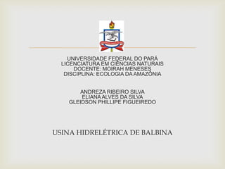 
UNIVERSIDADE FEDERAL DO PARÁ
LICENCIATURA EM CIÊNCIAS NATURAIS
DOCENTE: MOIRAH MENESES
DISCIPLINA: ECOLOGIA DA AMAZÔNIA
ANDREZA RIBEIRO SILVA
ELIANA ALVES DA SILVA
GLEIDSON PHILLIPE FIGUEIREDO
USINA HIDRELÉTRICA DE BALBINA
 