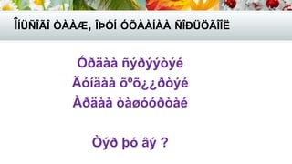 ÎÍÜÑÎÃÎ ÒÀÀÆ, ÎÞÓÍ ÓÕÀÀÍÀÀ ÑÎÐÜÖÃÎÎЁ
Óðäàà ñýðýýòýé
Äóíäàà õºõ¿¿ðòýé
Àðäàà òàøóóðòàé
Òýð þó âý ?
 