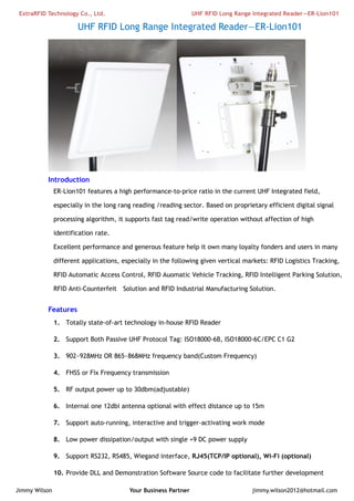 ExtraRFID Technology Co., Ltd. UHF RFID Long Range Integrated Reader—ER-Lion101 
UHF RFID Long Range Integrated Reader—ER-Lion101 
Introduction 
ER-Lion101 features a high performance-to-price ratio in the current UHF Integrated field, 
especially in the long rang reading /reading sector. Based on proprietary efficient digital signal 
processing algorithm, it supports fast tag read/write operation without affection of high 
identification rate. 
Excellent performance and generous feature help it own many loyalty fonders and users in many 
different applications, especially in the following given vertical markets: RFID Logistics Tracking, 
RFID Automatic Access Control, RFID Auomatic Vehicle Tracking, RFID Intelligent Parking Solution, 
RFID Anti-Counterfeit Solution and RFID Industrial Manufacturing Solution. 
Features 
1. Totally state-of-art technology in-house RFID Reader 
2. Support Both Passive UHF Protocol Tag: ISO18000-6B, ISO18000-6C/EPC C1 G2 
3. 902~928MHz OR 865~868MHz frequency band(Custom Frequency) 
4. FHSS or Fix Frequency transmission 
5. RF output power up to 30dbm(adjustable) 
6. Internal one 12dbi antenna optional with effect distance up to 15m 
7. Support auto-running, interactive and trigger-activating work mode 
8. Low power dissipation/output with single +9 DC power supply 
9. Support RS232, RS485, Wiegand interface, RJ45(TCP/IP optional), Wi-Fi (optional) 
10. Provide DLL and Demonstration Software Source code to facilitate further development 
Jimmy Wilson Your Business Partner jimmy.wilson2012@hotmail.com 
 