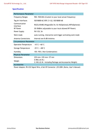 ExtraRFID Technology Co., Ltd. UHF RFID Mid-Range Integrated Reader—ER-Tiger101 
Specification 
Performance Parameter 
Frequency Ranges 902--928 MHz (Custom to your local actual frequency) 
Tag Air Interfaces ISO18000-6C/EPC C1 G2, ISO18000-6B 
Communication 
Interface 
RS232,RS485,Wiegand26/34, RJ 45(Optional),WIFI(Optional) 
RF Power 20-30dBm( adjustable to your local allowed RF Power) 
Power Supply 9V/12V, 3A 
Work mode auto-running, interactive and trigger-activating work mode 
Antenna Connections Internal one 8 dBi Antenna 
Circumstance Parameter 
Operation Temperature -10°C--+60°C 
Storage Temperature -25°C --+80°C 
Humidity 10%--95% ( Non-Condensation) 
Physical Parameter 
Dimensions 235 mm× 235 mm× 57 mm 
Weight 
0.9KG (N.W.) 
2.1KG (G.W.- Including Package and Accessories Weight) 
Accessories 
Power Adapter, RS-232 Signal Wire, A Set Of Connector ,CD (SDK ,Demo, User’s Manual) 
Jimmy Wilson Your Business Partner jimmy.wilson2012@hotmail.com 
 