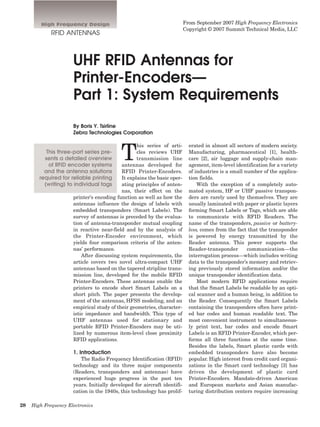 High Frequency Design                                            From September 2007 High Frequency Electronics
                                                                          Copyright © 2007 Summit Technical Media, LLC
             RFID ANTENNAS



                      UHF RFID Antennas for
                      Printer-Encoders—
                      Part 1: System Requirements
                      By Boris Y. Tsirline
                      Zebra Technologies Corporation




                                           T
                                                  his series of arti-       erated in almost all sectors of modern society.
           This three-part series pre-            cles reviews UHF          Manufacturing, pharmaceutical [1], health-
          sents a detailed overview               transmission line         care [2], air luggage and supply-chain man-
            of RFID encoder systems        antennas developed for           agement, item-level identification for a variety
          and the antenna solutions        RFID Printer-Encoders.           of industries is a small number of the applica-
        required for reliable printing     It explains the basic oper-      tion fields.
          (writing) to individual tags     ating principles of anten-           With the exception of a completely auto-
                                           nas, their effect on the         mated system, HF or UHF passive transpon-
                      printer’s encoding function as well as how the        ders are rarely used by themselves. They are
                      antennas influence the design of labels with          usually laminated with paper or plastic layers
                      embedded transponders (Smart Labels). The             forming Smart Labels or Tags, which are able
                      survey of antennas is preceded by the evalua-         to communicate with RFID Readers. The
                      tion of antenna-transponder mutual coupling           name of the transponders, passive or battery-
                      in reactive near-field and by the analysis of         less, comes from the fact that the transponder
                      the Printer-Encoder environment, which                is powered by energy transmitted by the
                      yields four comparison criteria of the anten-         Reader antenna. This power supports the
                      nas’ performance.                                     Reader-transponder        communication—the
                          After discussing system requirements, the         interrogation process—which includes writing
                      article covers two novel ultra-compact UHF            data to the transponder’s memory and retriev-
                      antennas based on the tapered stripline trans-        ing previously stored information and/or the
                      mission line, developed for the mobile RFID           unique transponder identification data.
                      Printer-Encoders. These antennas enable the               Most modern RFID applications require
                      printers to encode short Smart Labels on a            that the Smart Labels be readable by an opti-
                      short pitch. The paper presents the develop-          cal scanner and a human being, in addition to
                      ment of the antennas, HFSS modeling, and an           the Reader. Consequently the Smart Labels
                      empirical study of their geometries, character-       containing the transponders often have print-
                      istic impedance and bandwidth. This type of           ed bar codes and human readable text. The
                      UHF antennas used for stationary and                  most convenient instrument to simultaneous-
                      portable RFID Printer-Encoders may be uti-            ly print text, bar codes and encode Smart
                      lized by numerous item-level close proximity          Labels is an RFID Printer-Encoder, which per-
                      RFID applications.                                    forms all three functions at the same time.
                                                                            Besides the labels, Smart plastic cards with
                      1. Introduction                                       embedded transponders have also become
                         The Radio Frequency Identification (RFID)          popular. High interest from credit card organi-
                      technology and its three major components             zations in the Smart card technology [3] has
                      (Readers, transponders and antennas) have             driven the development of plastic card
                      experienced huge progress in the past ten             Printer-Encoders. Mandate-driven American
                      years. Initially developed for aircraft identifi-     and European markets and Asian manufac-
                      cation in the 1940s, this technology has prolif-      turing distribution centers require increasing

28   High Frequency Electronics
 