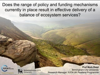 Prof Mark Reed
Birmingham City University
Research Manager, IUCN UK Peatland Programme
Does the range of policy and funding mechanisms
currently in place result in effective delivery of a
balance of ecosystem services?
 